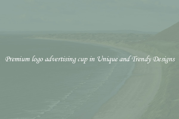 Premium logo advertising cup in Unique and Trendy Designs