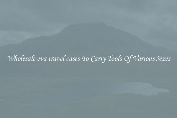 Wholesale eva travel cases To Carry Tools Of Various Sizes