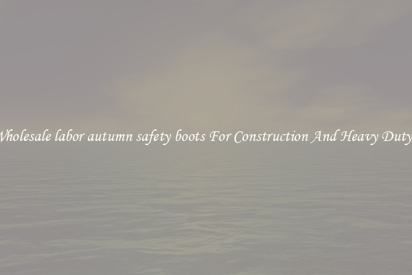 Buy Wholesale labor autumn safety boots For Construction And Heavy Duty Work